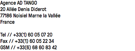 Agence AD TANGO
20 Allée Denis Diderot
77186 Noisiel Marne la Vallée
France Tel // +33(1) 60 05 07 20
Fax // +33(1) 60 05 22 34
GSM // +33(6) 68 60 83 42
