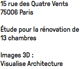 15 rue des Quatre Vents 75006 Paris Étude pour la rénovation de 13 chambres Images 3D : Visualise Architecture 